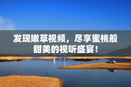 发现嫩草视频，尽享蜜桃般甜美的视听盛宴！