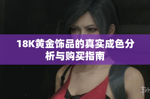 18K黄金饰品的真实成色分析与购买指南