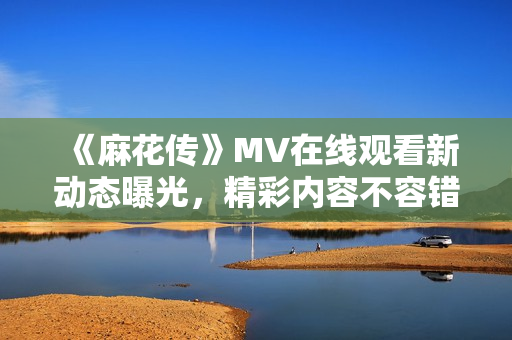 《麻花传》MV在线观看新动态曝光，精彩内容不容错过
