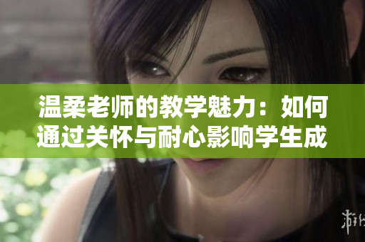 温柔老师的教学魅力：如何通过关怀与耐心影响学生成长