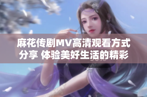 麻花传剧MV高清观看方式分享 体验美好生活的精彩瞬间
