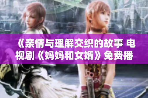 《亲情与理解交织的故事 电视剧《妈妈和女婿》免费播放中》