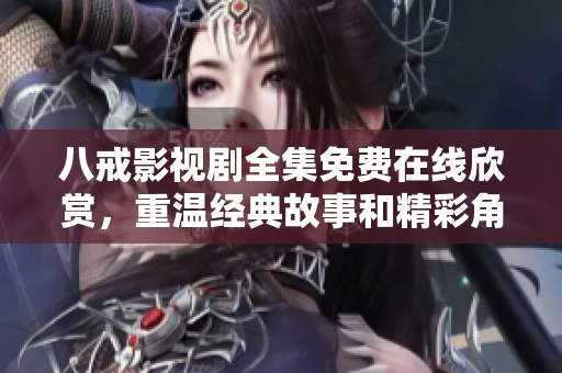 八戒影视剧全集免费在线欣赏，重温经典故事和精彩角色