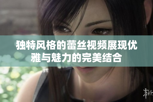 独特风格的蕾丝视频展现优雅与魅力的完美结合