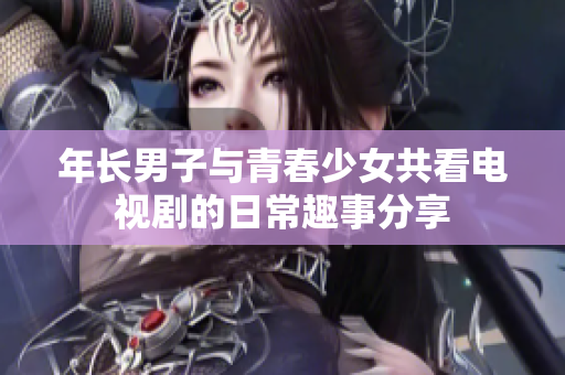 年长男子与青春少女共看电视剧的日常趣事分享