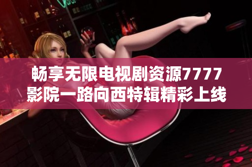 畅享无限电视剧资源7777影院一路向西特辑精彩上线