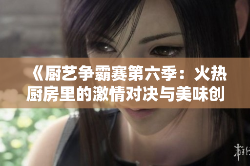 《厨艺争霸赛第六季：火热厨房里的激情对决与美味创作》