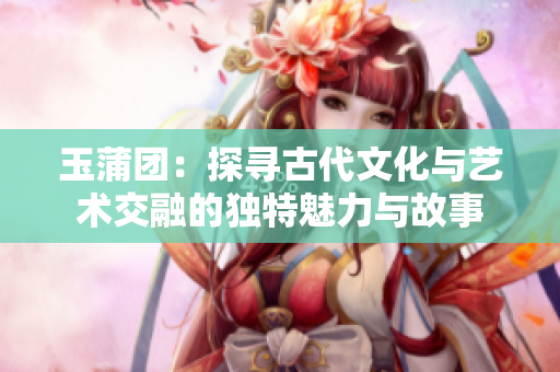 玉蒲团：探寻古代文化与艺术交融的独特魅力与故事