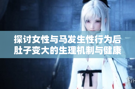 探讨女性与马发生性行为后肚子变大的生理机制与健康影响