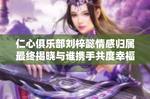 仁心俱乐部刘梓懿情感归属最终揭晓与谁携手共度幸福时光