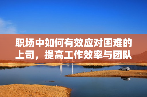 职场中如何有效应对困难的上司，提高工作效率与团队氛围