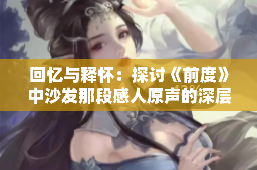 回忆与释怀：探讨《前度》中沙发那段感人原声的深层意义