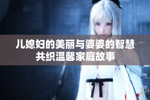 儿媳妇的美丽与婆婆的智慧共织温馨家庭故事