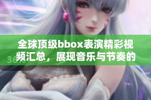 全球顶级bbox表演精彩视频汇总，展现音乐与节奏的完美结合