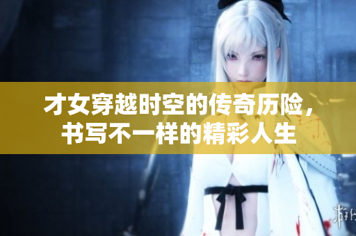 才女穿越时空的传奇历险，书写不一样的精彩人生