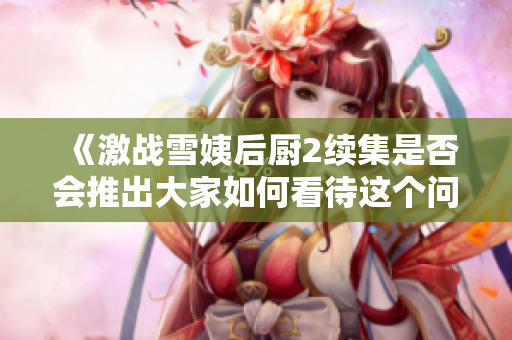 《激战雪姨后厨2续集是否会推出大家如何看待这个问题》