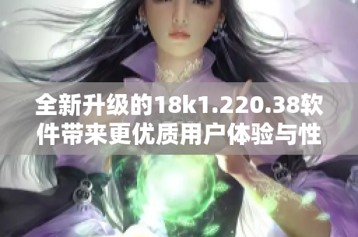 全新升级的18k1.220.38软件带来更优质用户体验与性能提升