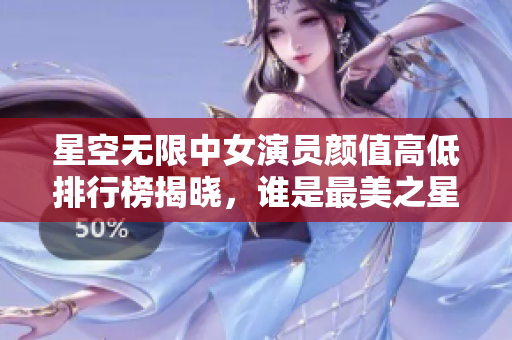 星空无限中女演员颜值高低排行榜揭晓，谁是最美之星