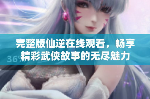 完整版仙逆在线观看，畅享精彩武侠故事的无尽魅力