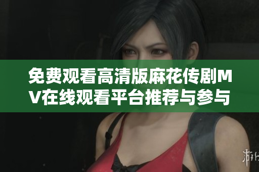 免费观看高清版麻花传剧MV在线观看平台推荐与参与方式解析