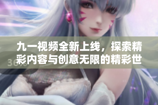 九一视频全新上线，探索精彩内容与创意无限的精彩世界
