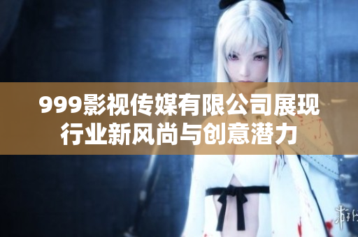 999影视传媒有限公司展现行业新风尚与创意潜力