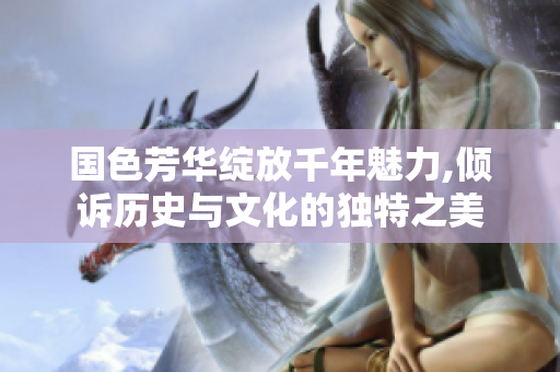国色芳华绽放千年魅力,倾诉历史与文化的独特之美