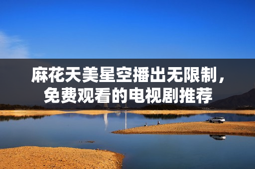 麻花天美星空播出无限制，免费观看的电视剧推荐