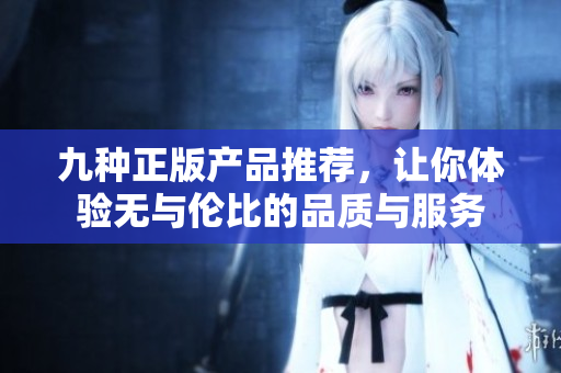九种正版产品推荐，让你体验无与伦比的品质与服务