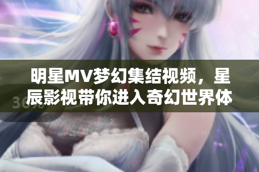 明星MV梦幻集结视频，星辰影视带你进入奇幻世界体验之旅