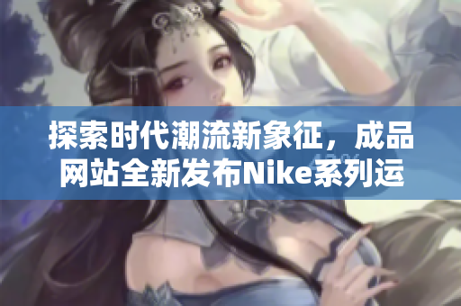 探索时代潮流新象征，成品网站全新发布Nike系列运动鞋