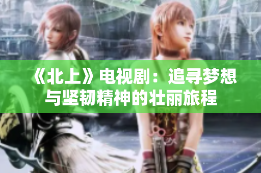 《北上》电视剧：追寻梦想与坚韧精神的壮丽旅程