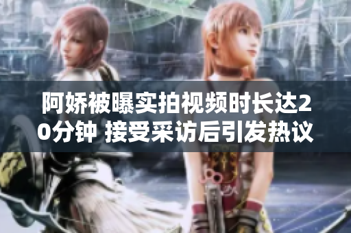 阿娇被曝实拍视频时长达20分钟 接受采访后引发热议