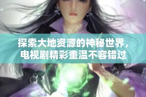 探索大地资源的神秘世界，电视剧精彩重温不容错过