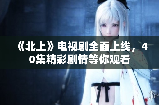 《北上》电视剧全面上线，40集精彩剧情等你观看