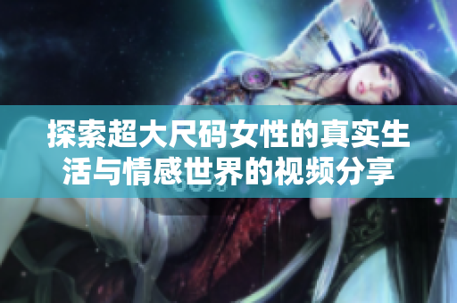 探索超大尺码女性的真实生活与情感世界的视频分享