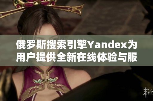 俄罗斯搜索引擎Yandex为用户提供全新在线体验与服务升级