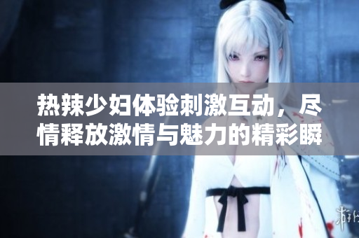 热辣少妇体验刺激互动，尽情释放激情与魅力的精彩瞬间