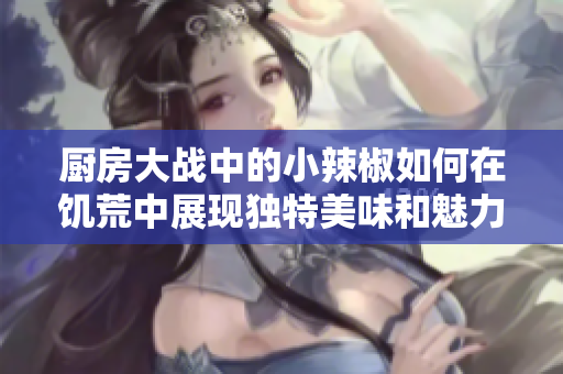 厨房大战中的小辣椒如何在饥荒中展现独特美味和魅力