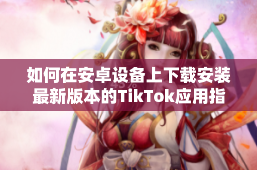如何在安卓设备上下载安装最新版本的TikTok应用指南