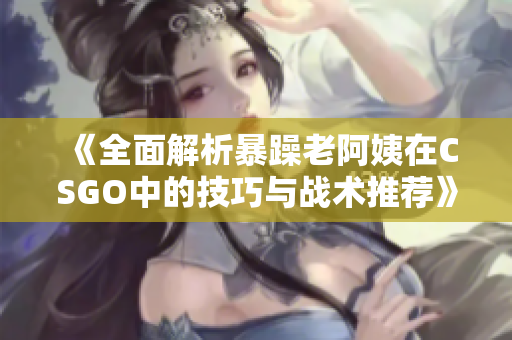 《全面解析暴躁老阿姨在CSGO中的技巧与战术推荐》