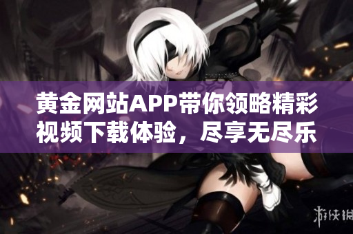 黄金网站APP带你领略精彩视频下载体验，尽享无尽乐趣