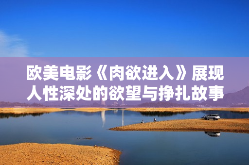 欧美电影《肉欲进入》展现人性深处的欲望与挣扎故事