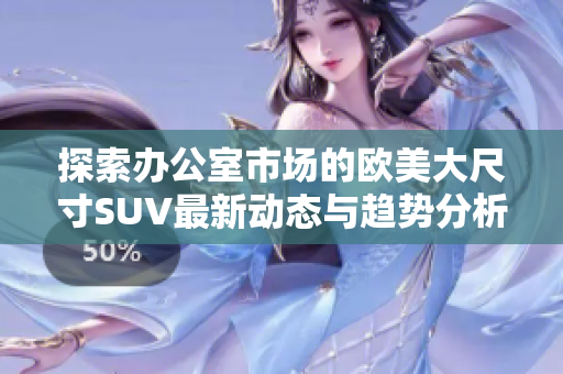 探索办公室市场的欧美大尺寸SUV最新动态与趋势分析