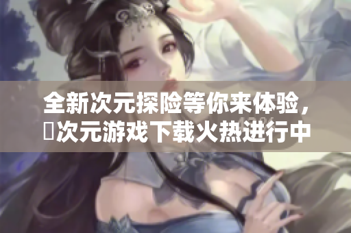 全新次元探险等你来体验，囧次元游戏下载火热进行中