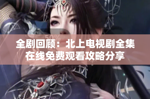 全剧回顾：北上电视剧全集在线免费观看攻略分享