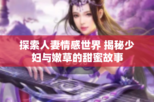探索人妻情感世界 揭秘少妇与嫩草的甜蜜故事