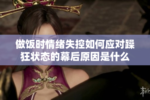 做饭时情绪失控如何应对躁狂状态的幕后原因是什么