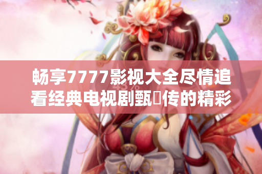 畅享7777影视大全尽情追看经典电视剧甄嬛传的精彩内容
