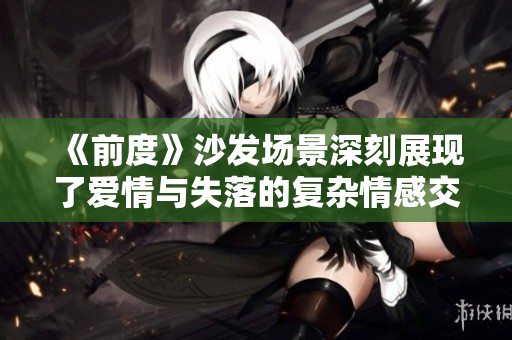 《前度》沙发场景深刻展现了爱情与失落的复杂情感交织